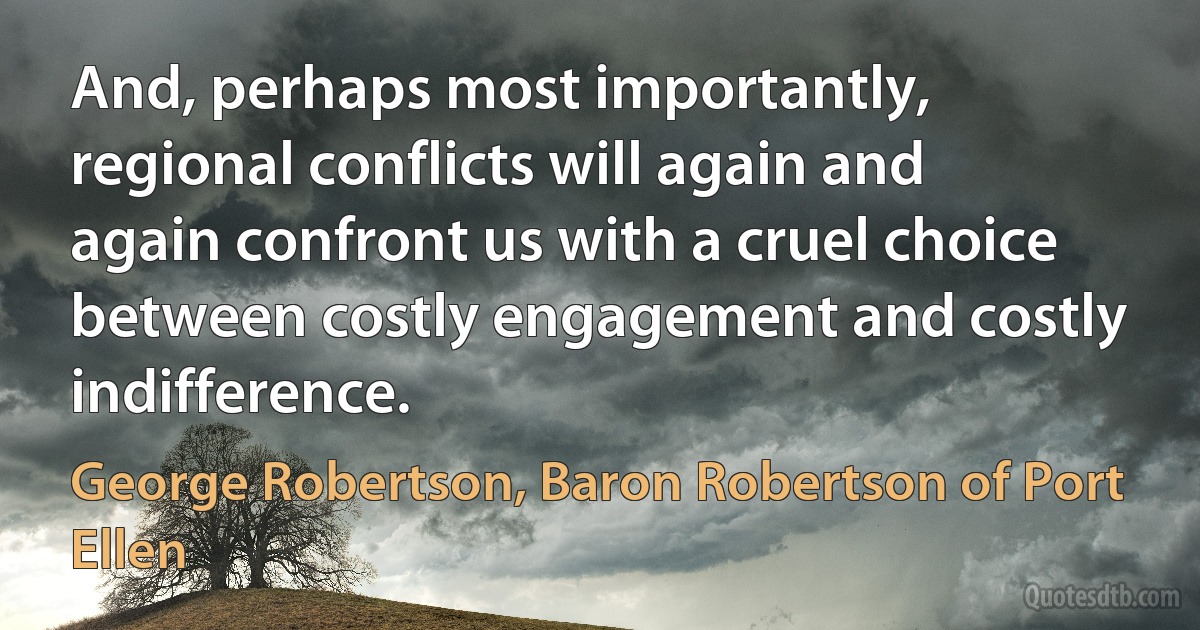 And, perhaps most importantly, regional conflicts will again and again confront us with a cruel choice between costly engagement and costly indifference. (George Robertson, Baron Robertson of Port Ellen)