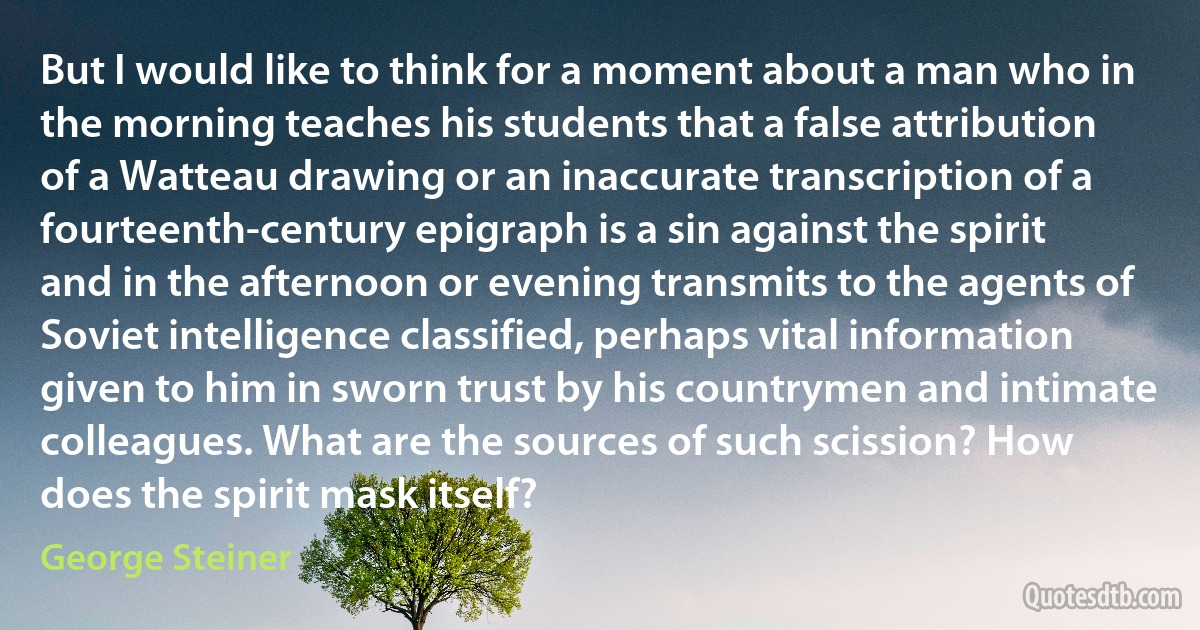 But I would like to think for a moment about a man who in the morning teaches his students that a false attribution of a Watteau drawing or an inaccurate transcription of a fourteenth-century epigraph is a sin against the spirit and in the afternoon or evening transmits to the agents of Soviet intelligence classified, perhaps vital information given to him in sworn trust by his countrymen and intimate colleagues. What are the sources of such scission? How does the spirit mask itself? (George Steiner)