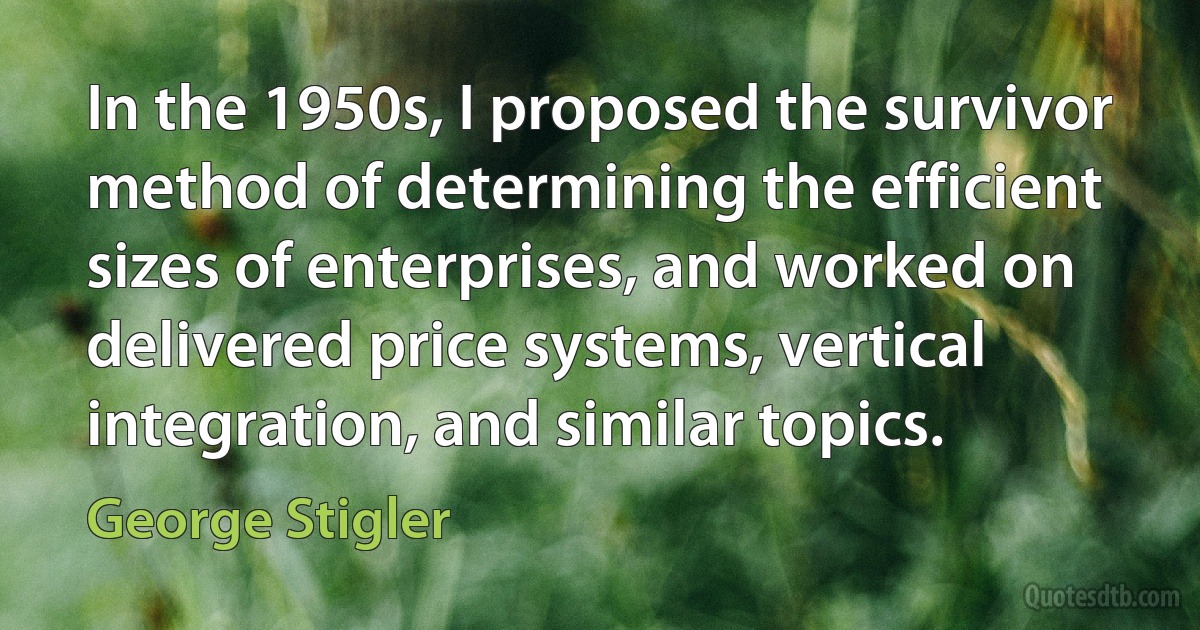 In the 1950s, I proposed the survivor method of determining the efficient sizes of enterprises, and worked on delivered price systems, vertical integration, and similar topics. (George Stigler)