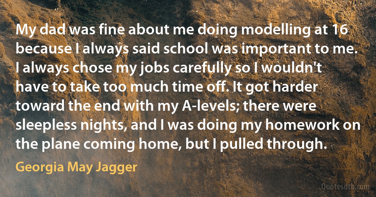 My dad was fine about me doing modelling at 16 because I always said school was important to me. I always chose my jobs carefully so I wouldn't have to take too much time off. It got harder toward the end with my A-levels; there were sleepless nights, and I was doing my homework on the plane coming home, but I pulled through. (Georgia May Jagger)