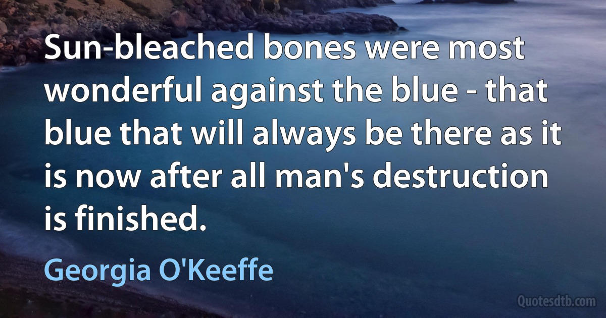 Sun-bleached bones were most wonderful against the blue - that blue that will always be there as it is now after all man's destruction is finished. (Georgia O'Keeffe)