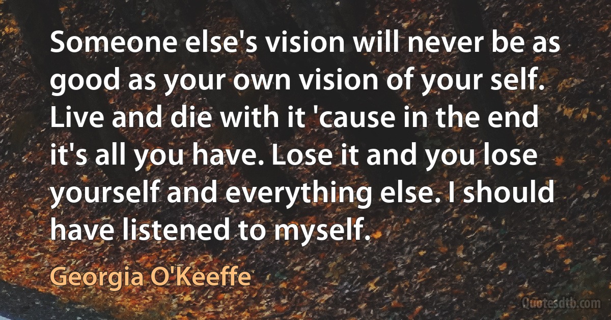 Someone else's vision will never be as good as your own vision of your self. Live and die with it 'cause in the end it's all you have. Lose it and you lose yourself and everything else. I should have listened to myself. (Georgia O'Keeffe)