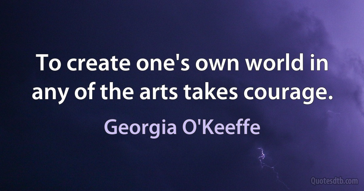 To create one's own world in any of the arts takes courage. (Georgia O'Keeffe)