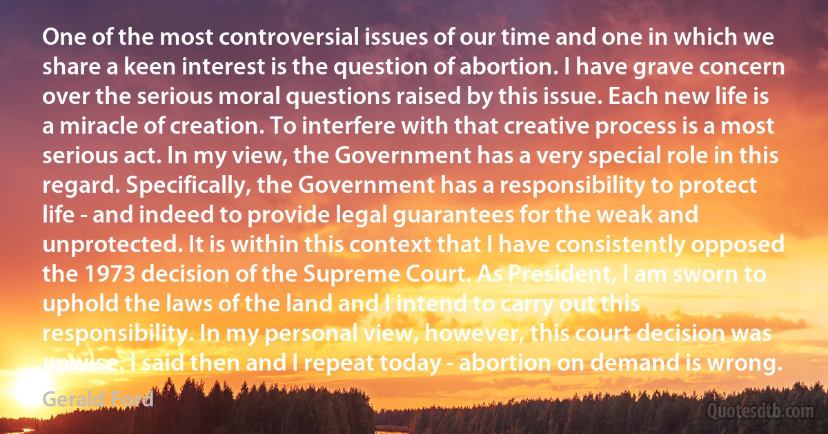 One of the most controversial issues of our time and one in which we share a keen interest is the question of abortion. I have grave concern over the serious moral questions raised by this issue. Each new life is a miracle of creation. To interfere with that creative process is a most serious act. In my view, the Government has a very special role in this regard. Specifically, the Government has a responsibility to protect life - and indeed to provide legal guarantees for the weak and unprotected. It is within this context that I have consistently opposed the 1973 decision of the Supreme Court. As President, I am sworn to uphold the laws of the land and I intend to carry out this responsibility. In my personal view, however, this court decision was unwise. I said then and I repeat today - abortion on demand is wrong. (Gerald Ford)