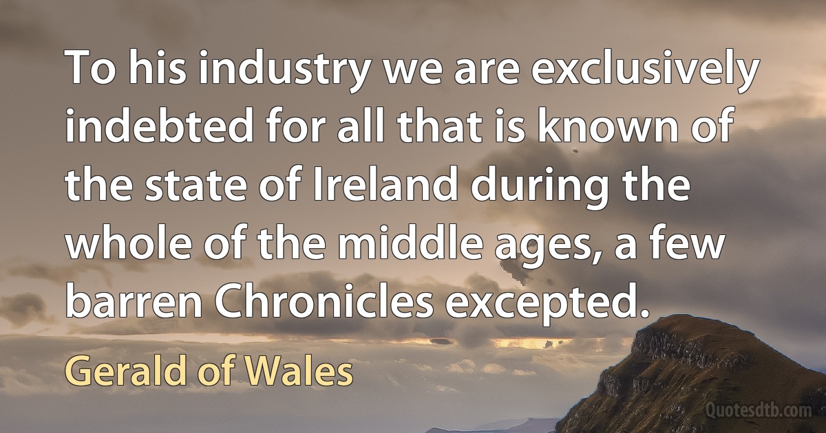 To his industry we are exclusively indebted for all that is known of the state of Ireland during the whole of the middle ages, a few barren Chronicles excepted. (Gerald of Wales)