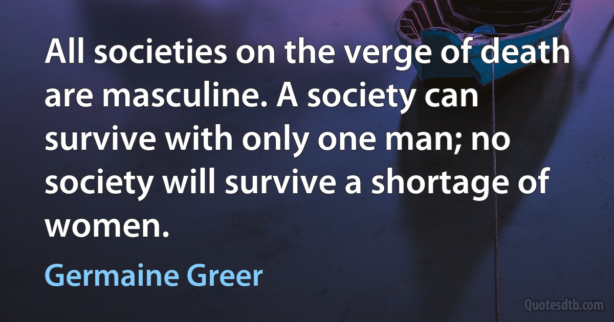 All societies on the verge of death are masculine. A society can survive with only one man; no society will survive a shortage of women. (Germaine Greer)