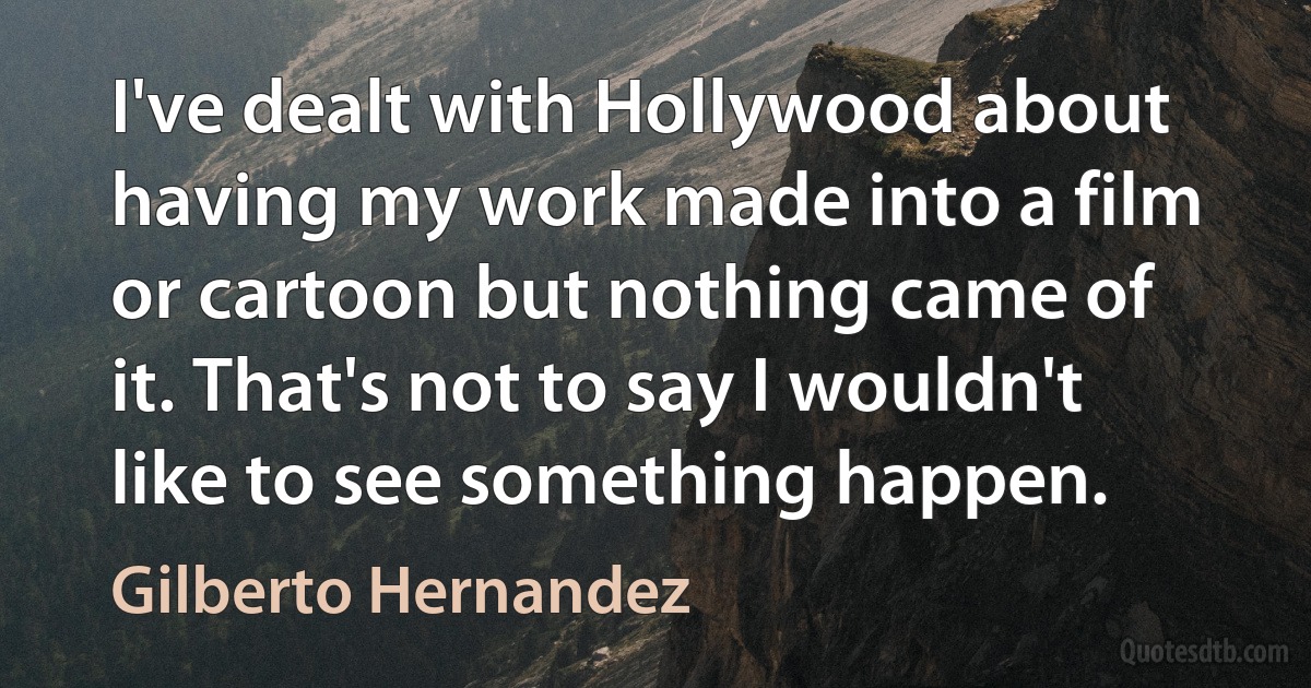 I've dealt with Hollywood about having my work made into a film or cartoon but nothing came of it. That's not to say I wouldn't like to see something happen. (Gilberto Hernandez)