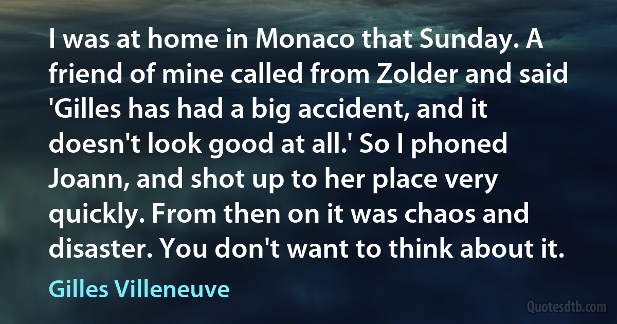 I was at home in Monaco that Sunday. A friend of mine called from Zolder and said 'Gilles has had a big accident, and it doesn't look good at all.' So I phoned Joann, and shot up to her place very quickly. From then on it was chaos and disaster. You don't want to think about it. (Gilles Villeneuve)