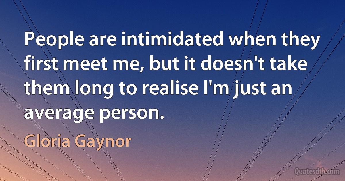 People are intimidated when they first meet me, but it doesn't take them long to realise I'm just an average person. (Gloria Gaynor)