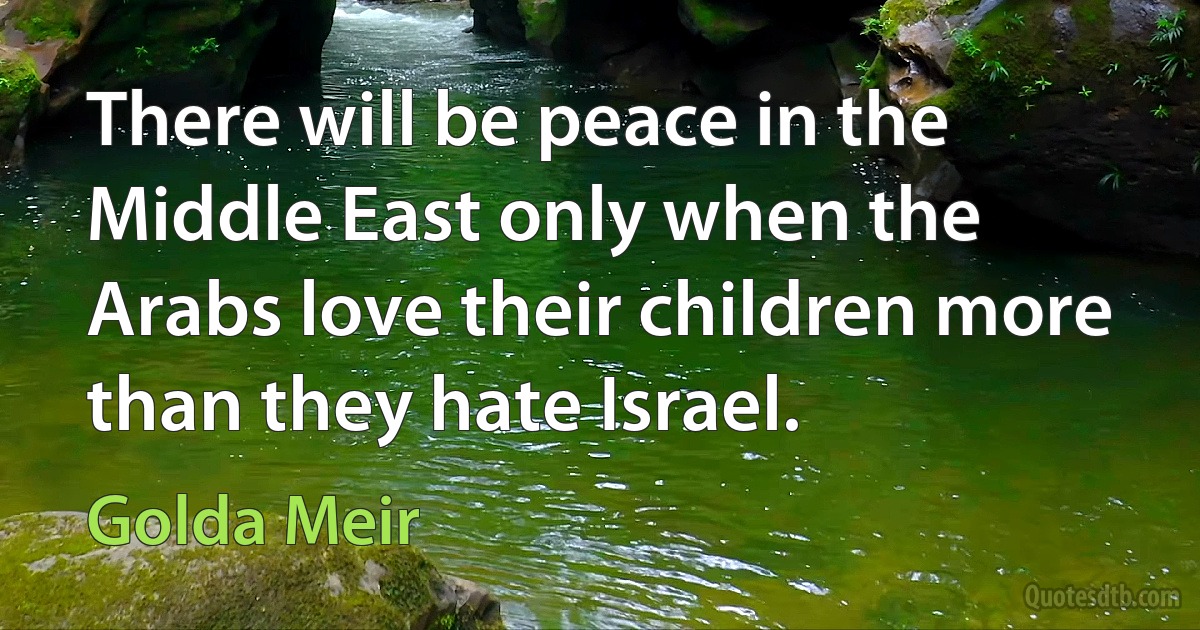 There will be peace in the Middle East only when the Arabs love their children more than they hate Israel. (Golda Meir)