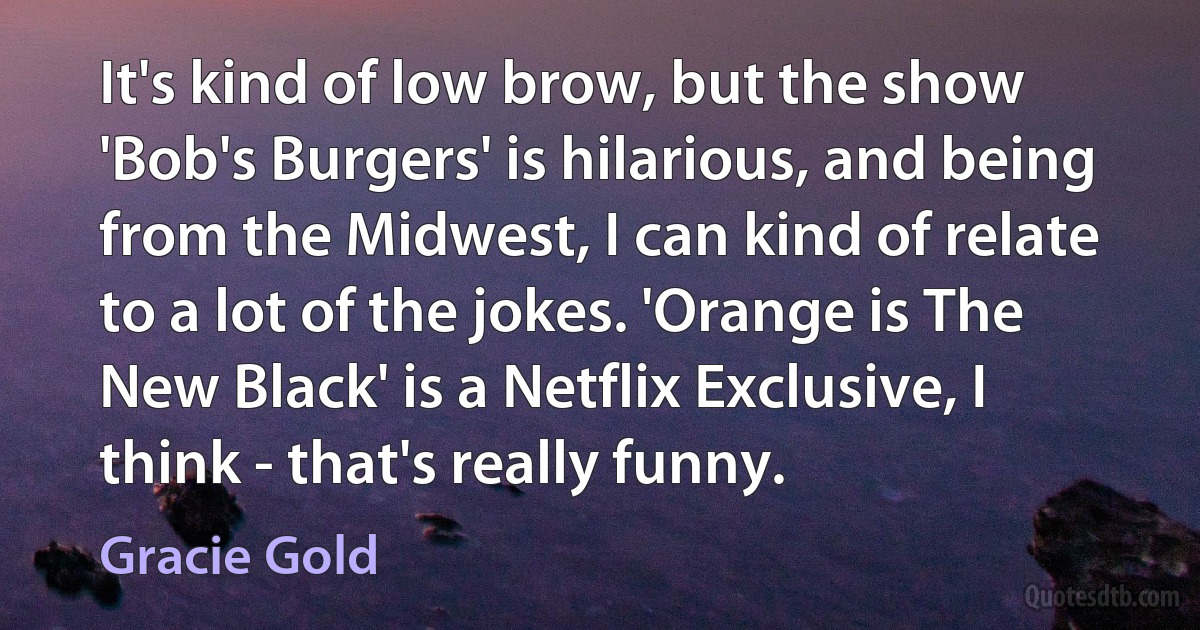 It's kind of low brow, but the show 'Bob's Burgers' is hilarious, and being from the Midwest, I can kind of relate to a lot of the jokes. 'Orange is The New Black' is a Netflix Exclusive, I think - that's really funny. (Gracie Gold)