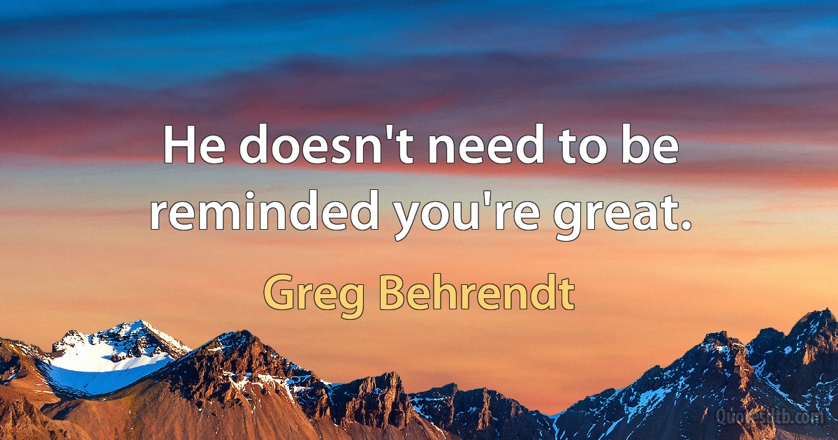 He doesn't need to be reminded you're great. (Greg Behrendt)