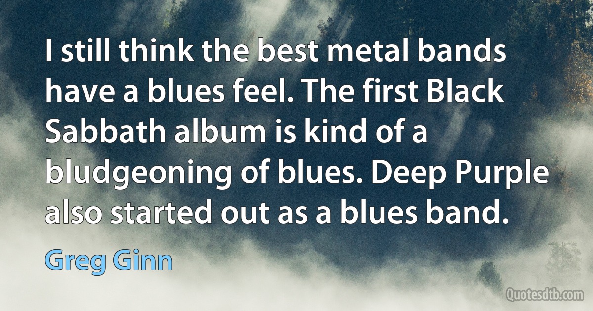 I still think the best metal bands have a blues feel. The first Black Sabbath album is kind of a bludgeoning of blues. Deep Purple also started out as a blues band. (Greg Ginn)