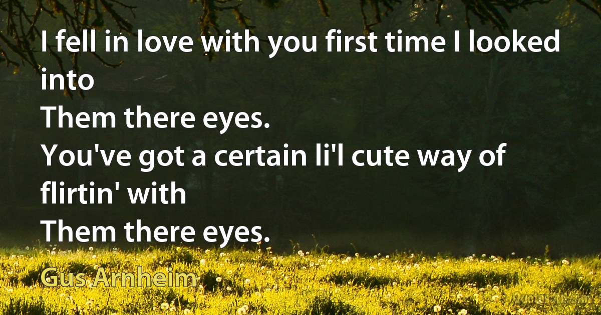 I fell in love with you first time I looked into
Them there eyes.
You've got a certain li'l cute way of flirtin' with
Them there eyes. (Gus Arnheim)