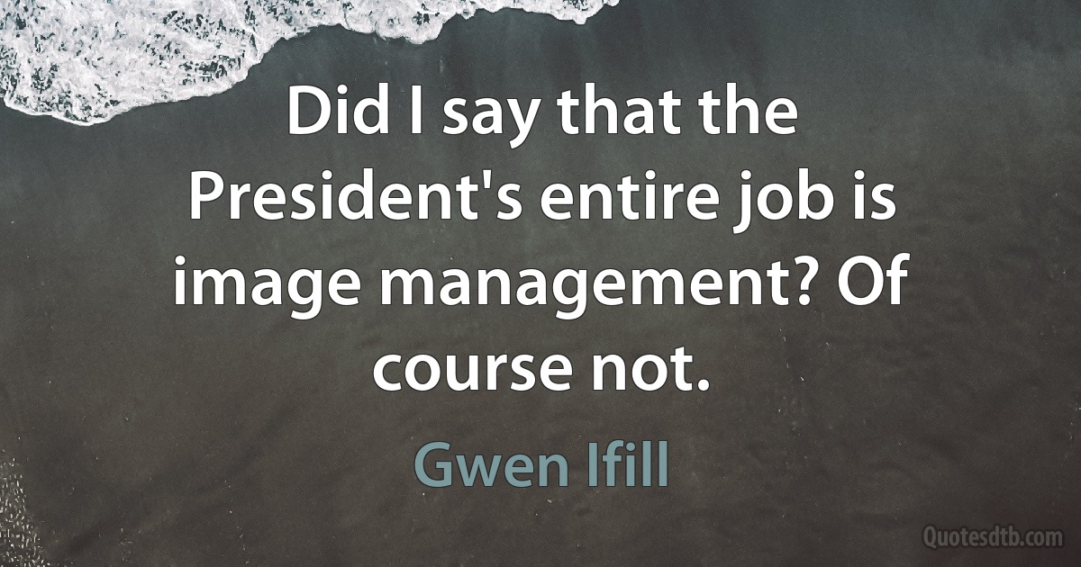 Did I say that the President's entire job is image management? Of course not. (Gwen Ifill)