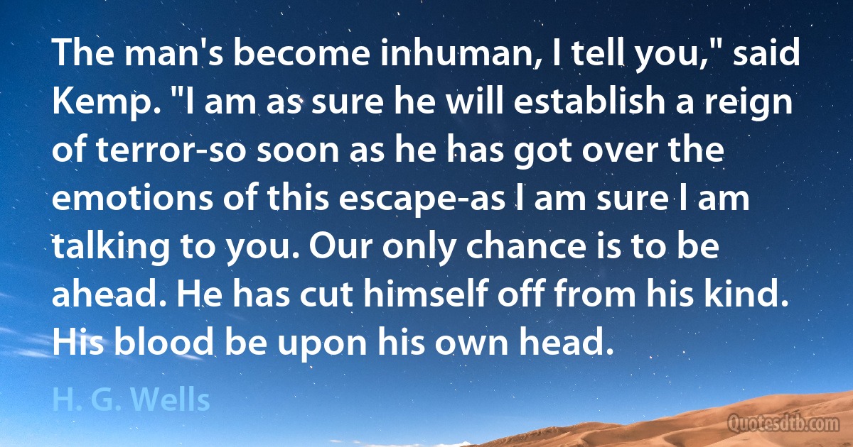 The man's become inhuman, I tell you," said Kemp. "I am as sure he will establish a reign of terror-so soon as he has got over the emotions of this escape-as I am sure I am talking to you. Our only chance is to be ahead. He has cut himself off from his kind. His blood be upon his own head. (H. G. Wells)