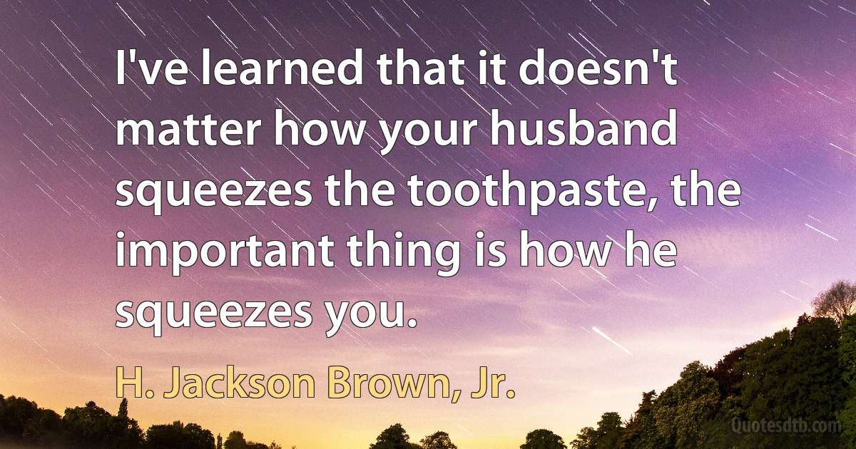 I've learned that it doesn't matter how your husband squeezes the toothpaste, the important thing is how he squeezes you. (H. Jackson Brown, Jr.)