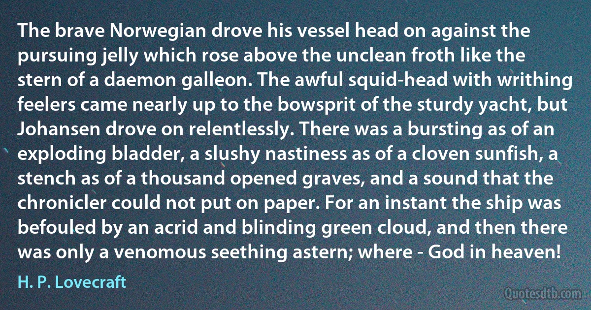 The brave Norwegian drove his vessel head on against the pursuing jelly which rose above the unclean froth like the stern of a daemon galleon. The awful squid-head with writhing feelers came nearly up to the bowsprit of the sturdy yacht, but Johansen drove on relentlessly. There was a bursting as of an exploding bladder, a slushy nastiness as of a cloven sunfish, a stench as of a thousand opened graves, and a sound that the chronicler could not put on paper. For an instant the ship was befouled by an acrid and blinding green cloud, and then there was only a venomous seething astern; where - God in heaven! (H. P. Lovecraft)