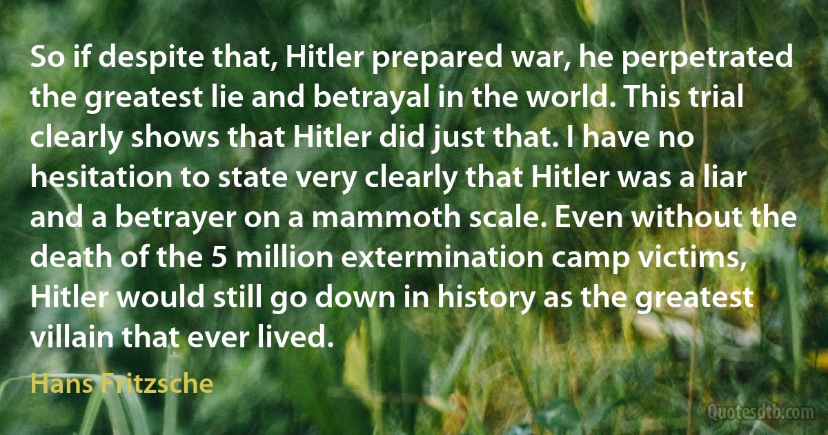 So if despite that, Hitler prepared war, he perpetrated the greatest lie and betrayal in the world. This trial clearly shows that Hitler did just that. I have no hesitation to state very clearly that Hitler was a liar and a betrayer on a mammoth scale. Even without the death of the 5 million extermination camp victims, Hitler would still go down in history as the greatest villain that ever lived. (Hans Fritzsche)