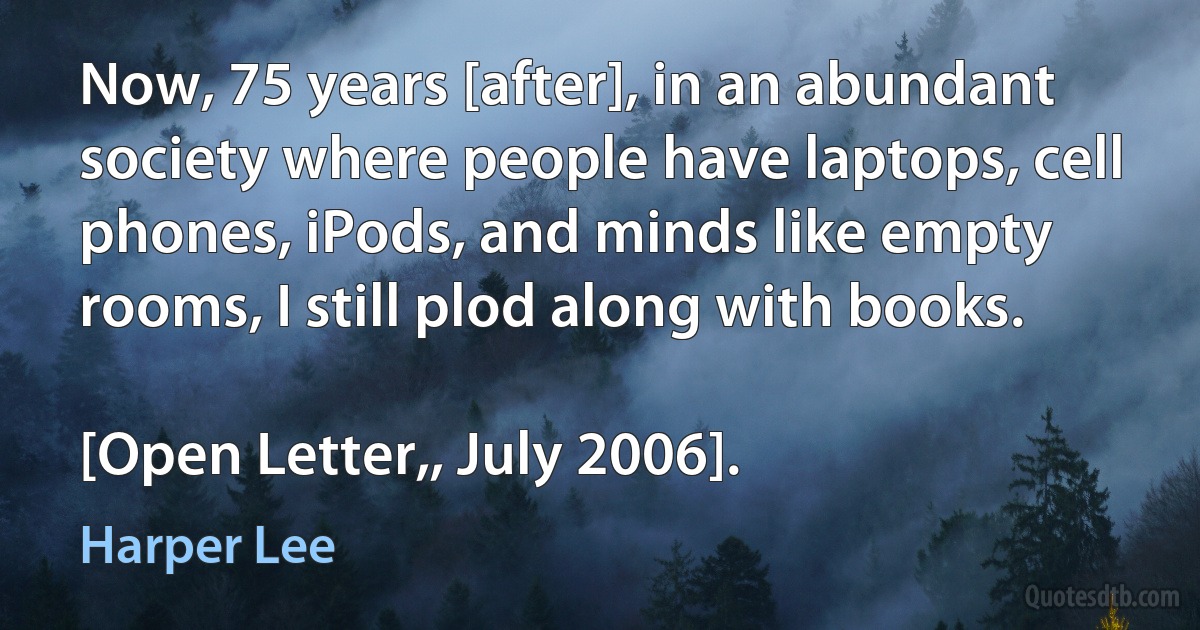 Now, 75 years [after], in an abundant society where people have laptops, cell phones, iPods, and minds like empty rooms, I still plod along with books.

[Open Letter,, July 2006]. (Harper Lee)