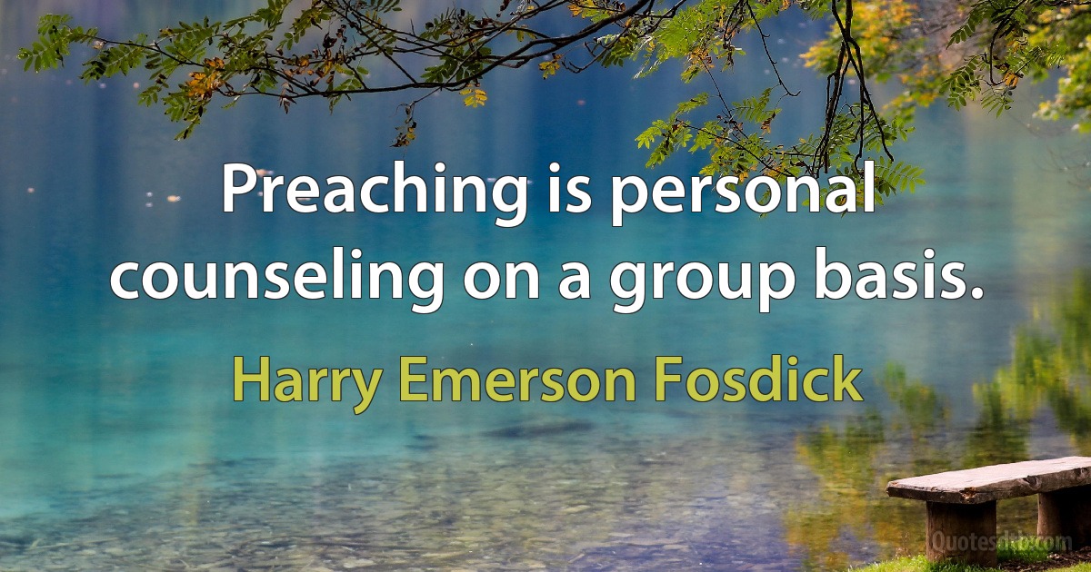 Preaching is personal counseling on a group basis. (Harry Emerson Fosdick)