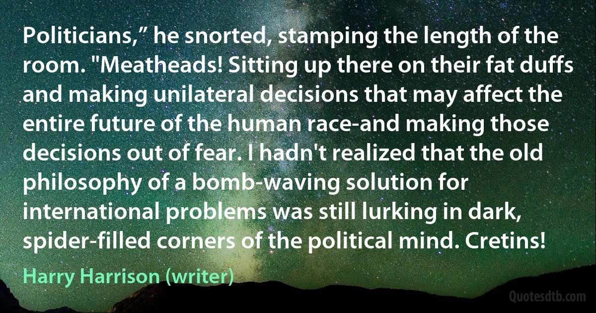 Politicians,” he snorted, stamping the length of the room. "Meatheads! Sitting up there on their fat duffs and making unilateral decisions that may affect the entire future of the human race-and making those decisions out of fear. I hadn't realized that the old philosophy of a bomb-waving solution for international problems was still lurking in dark, spider-filled corners of the political mind. Cretins! (Harry Harrison (writer))