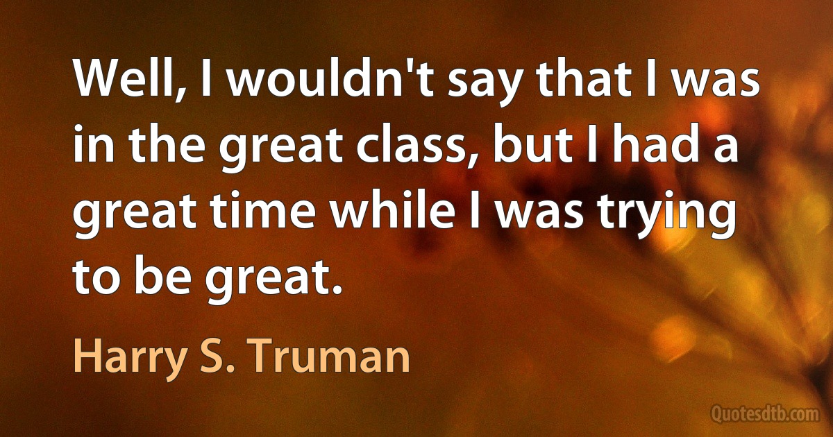 Well, I wouldn't say that I was in the great class, but I had a great time while I was trying to be great. (Harry S. Truman)