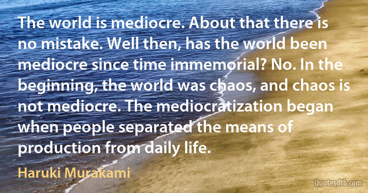 The world is mediocre. About that there is no mistake. Well then, has the world been mediocre since time immemorial? No. In the beginning, the world was chaos, and chaos is not mediocre. The mediocratization began when people separated the means of production from daily life. (Haruki Murakami)