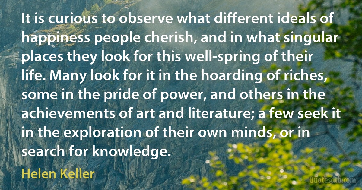 It is curious to observe what different ideals of happiness people cherish, and in what singular places they look for this well-spring of their life. Many look for it in the hoarding of riches, some in the pride of power, and others in the achievements of art and literature; a few seek it in the exploration of their own minds, or in search for knowledge. (Helen Keller)