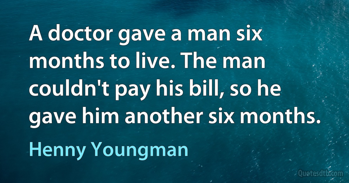 A doctor gave a man six months to live. The man couldn't pay his bill, so he gave him another six months. (Henny Youngman)