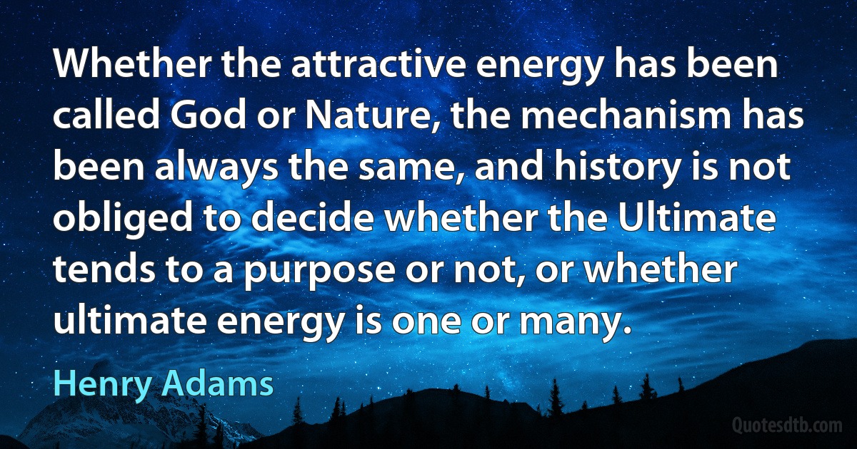 Whether the attractive energy has been called God or Nature, the mechanism has been always the same, and history is not obliged to decide whether the Ultimate tends to a purpose or not, or whether ultimate energy is one or many. (Henry Adams)