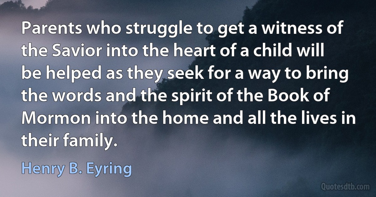 Parents who struggle to get a witness of the Savior into the heart of a child will be helped as they seek for a way to bring the words and the spirit of the Book of Mormon into the home and all the lives in their family. (Henry B. Eyring)