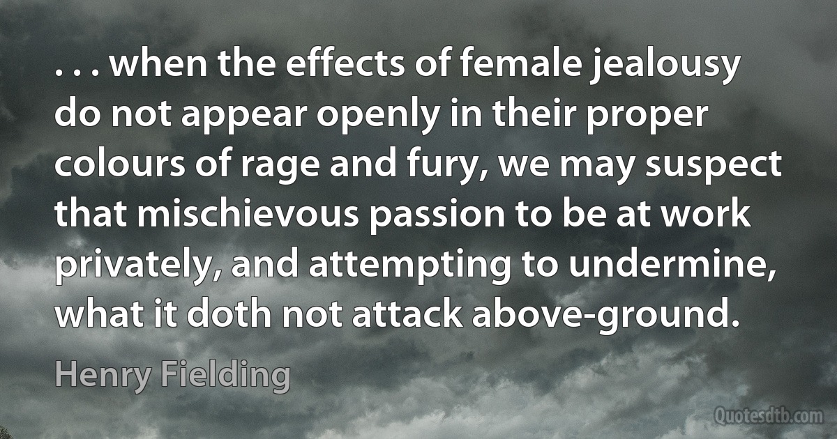 . . . when the effects of female jealousy do not appear openly in their proper colours of rage and fury, we may suspect that mischievous passion to be at work privately, and attempting to undermine, what it doth not attack above-ground. (Henry Fielding)