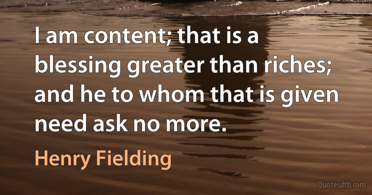 I am content; that is a blessing greater than riches; and he to whom that is given need ask no more. (Henry Fielding)