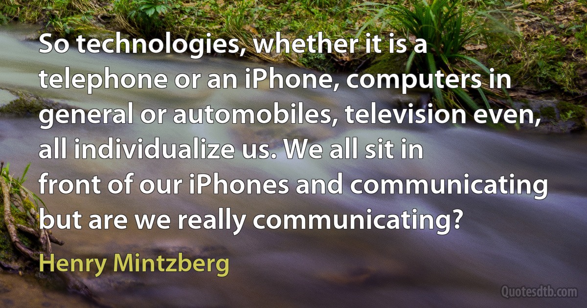 So technologies, whether it is a telephone or an iPhone, computers in general or automobiles, television even, all individualize us. We all sit in front of our iPhones and communicating but are we really communicating? (Henry Mintzberg)