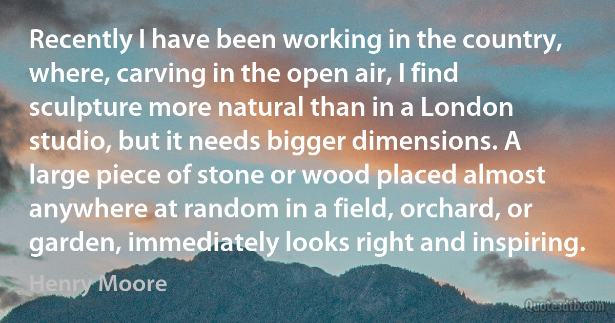 Recently I have been working in the country, where, carving in the open air, I find sculpture more natural than in a London studio, but it needs bigger dimensions. A large piece of stone or wood placed almost anywhere at random in a field, orchard, or garden, immediately looks right and inspiring. (Henry Moore)