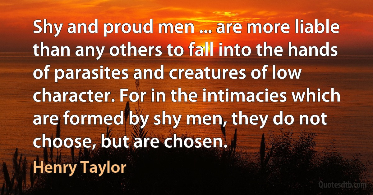 Shy and proud men ... are more liable than any others to fall into the hands of parasites and creatures of low character. For in the intimacies which are formed by shy men, they do not choose, but are chosen. (Henry Taylor)