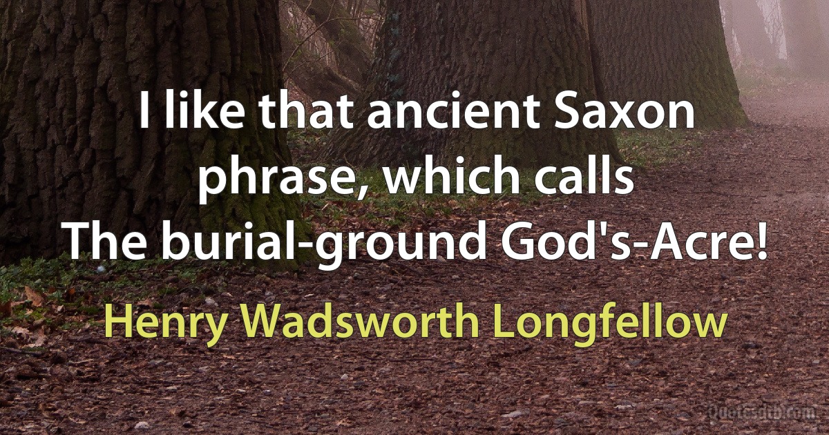 I like that ancient Saxon phrase, which calls
The burial-ground God's-Acre! (Henry Wadsworth Longfellow)