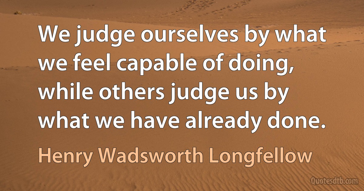 We judge ourselves by what we feel capable of doing, while others judge us by what we have already done. (Henry Wadsworth Longfellow)