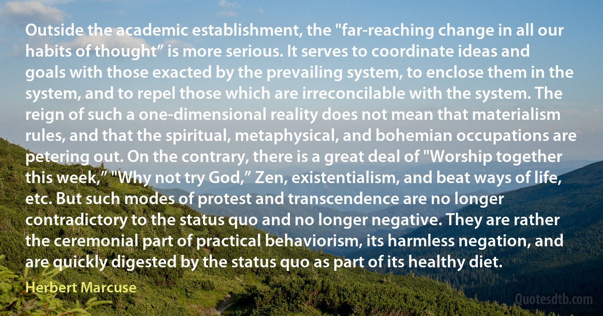 Outside the academic establishment, the "far-reaching change in all our habits of thought” is more serious. It serves to coordinate ideas and goals with those exacted by the prevailing system, to enclose them in the system, and to repel those which are irreconcilable with the system. The reign of such a one-dimensional reality does not mean that materialism rules, and that the spiritual, metaphysical, and bohemian occupations are petering out. On the contrary, there is a great deal of "Worship together this week,” "Why not try God,” Zen, existentialism, and beat ways of life, etc. But such modes of protest and transcendence are no longer contradictory to the status quo and no longer negative. They are rather the ceremonial part of practical behaviorism, its harmless negation, and are quickly digested by the status quo as part of its healthy diet. (Herbert Marcuse)