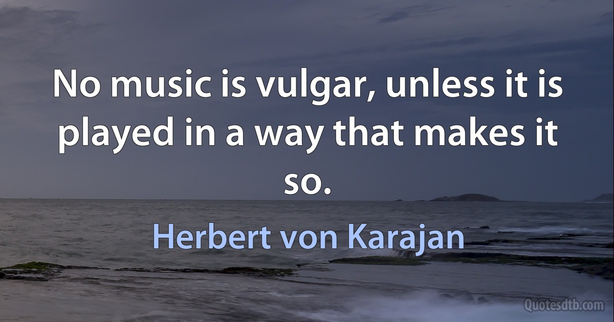 No music is vulgar, unless it is played in a way that makes it so. (Herbert von Karajan)