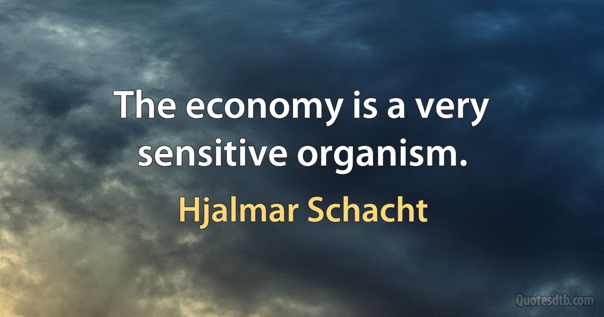 The economy is a very sensitive organism. (Hjalmar Schacht)