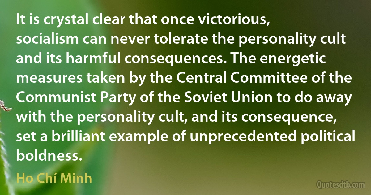 It is crystal clear that once victorious, socialism can never tolerate the personality cult and its harmful consequences. The energetic measures taken by the Central Committee of the Communist Party of the Soviet Union to do away with the personality cult, and its consequence, set a brilliant example of unprecedented political boldness. (Ho Chí Minh)