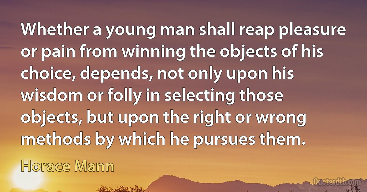 Whether a young man shall reap pleasure or pain from winning the objects of his choice, depends, not only upon his wisdom or folly in selecting those objects, but upon the right or wrong methods by which he pursues them. (Horace Mann)