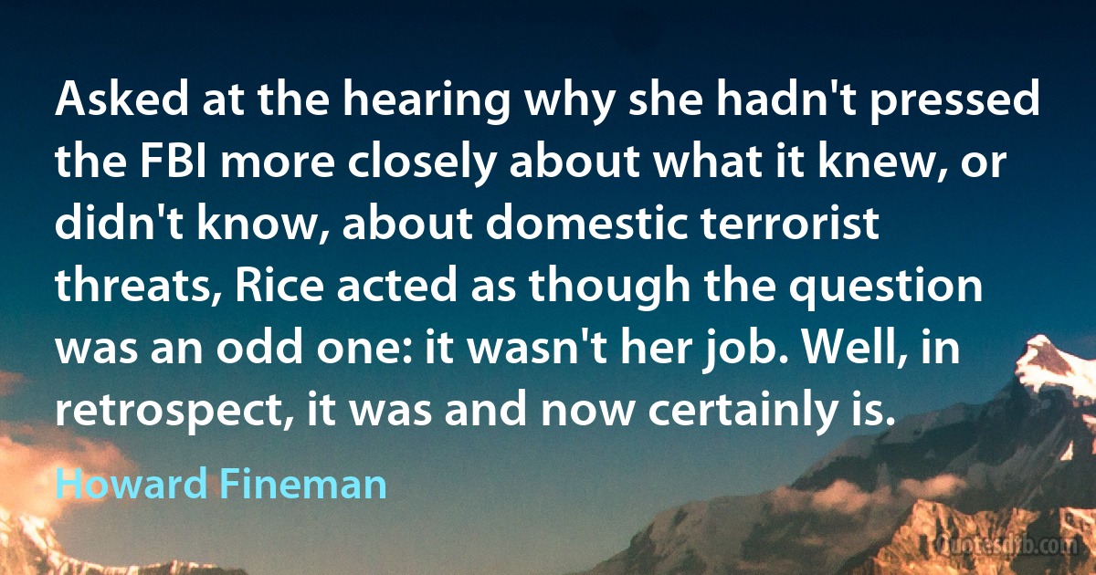 Asked at the hearing why she hadn't pressed the FBI more closely about what it knew, or didn't know, about domestic terrorist threats, Rice acted as though the question was an odd one: it wasn't her job. Well, in retrospect, it was and now certainly is. (Howard Fineman)