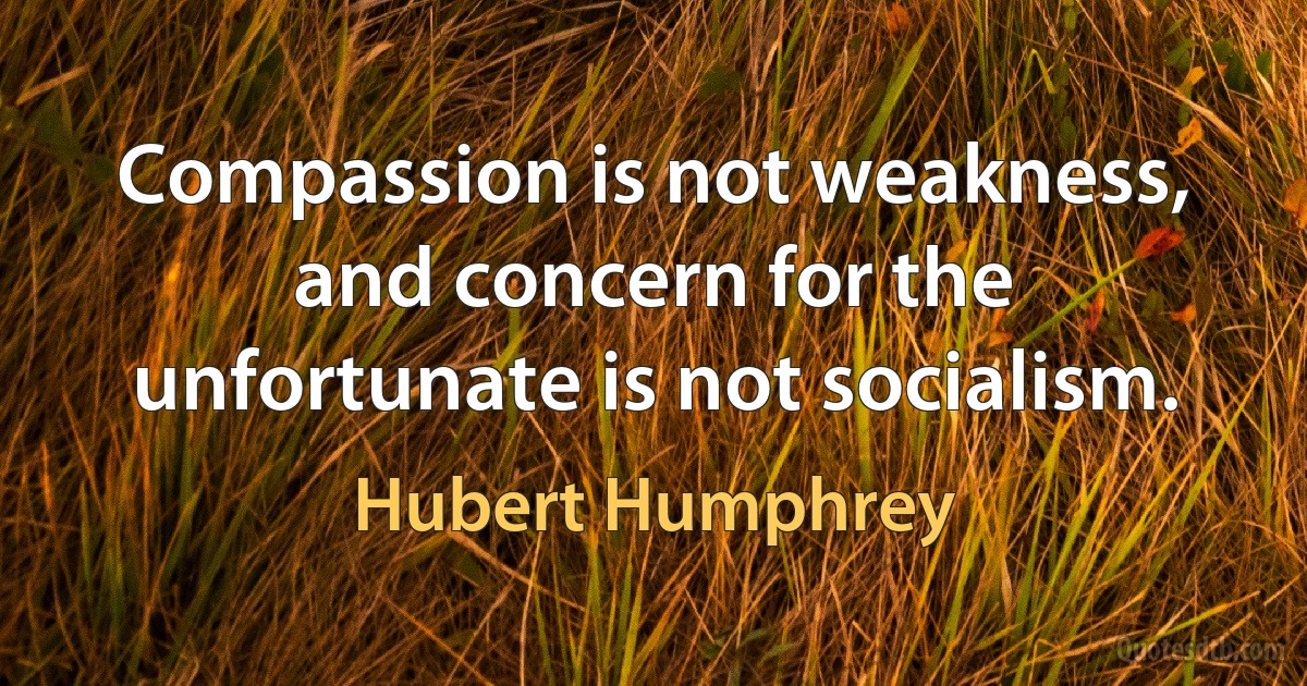 Compassion is not weakness, and concern for the unfortunate is not socialism. (Hubert Humphrey)