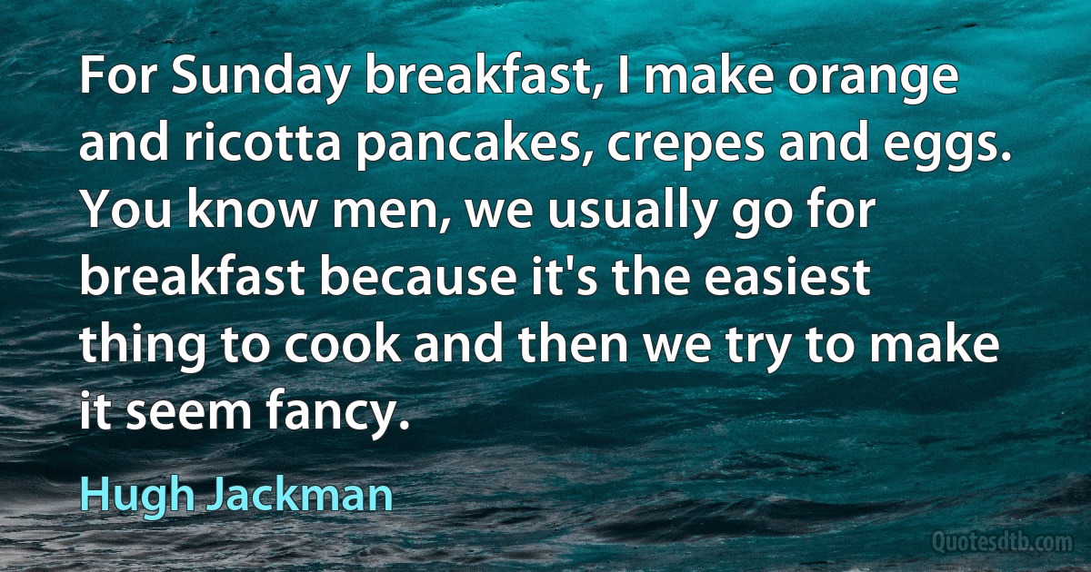 For Sunday breakfast, I make orange and ricotta pancakes, crepes and eggs. You know men, we usually go for breakfast because it's the easiest thing to cook and then we try to make it seem fancy. (Hugh Jackman)