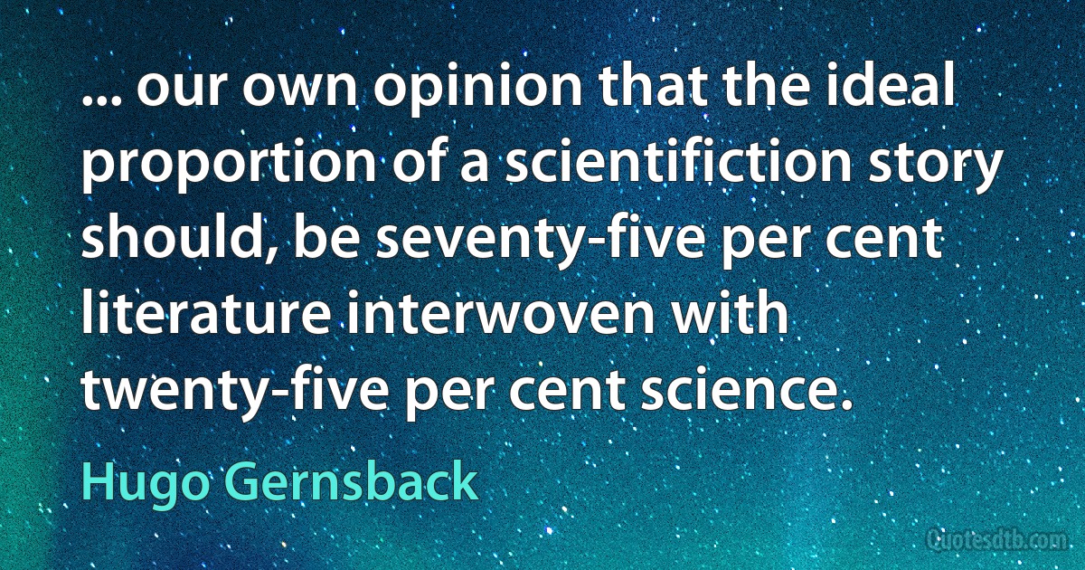 ... our own opinion that the ideal proportion of a scientifiction story should, be seventy-five per cent literature interwoven with twenty-five per cent science. (Hugo Gernsback)