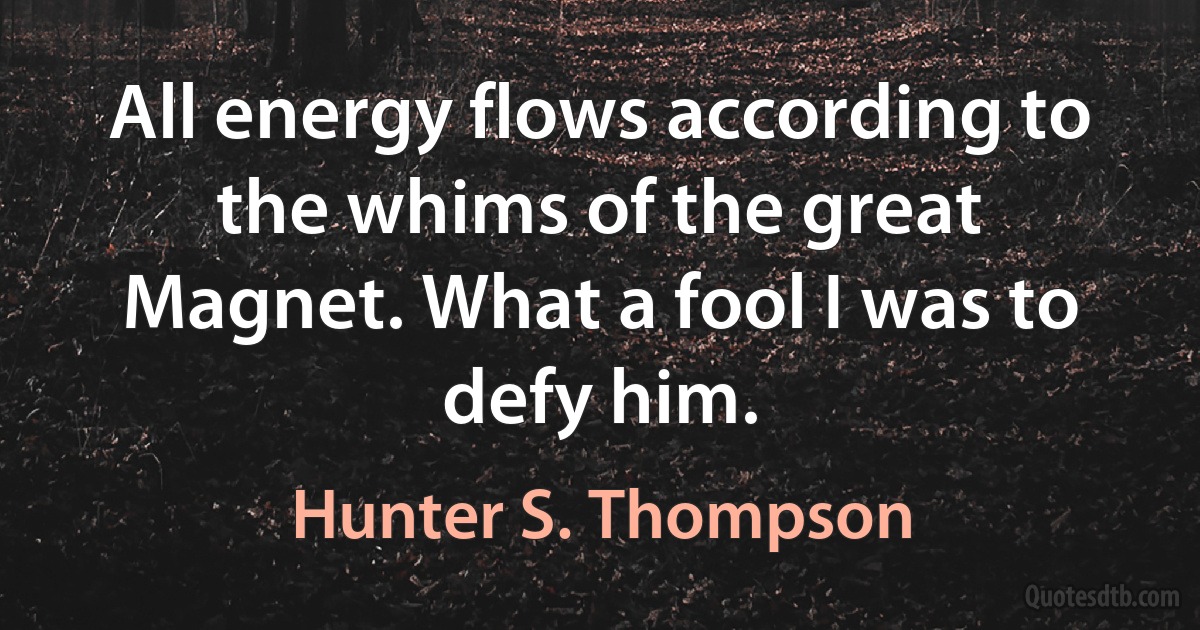 All energy flows according to the whims of the great Magnet. What a fool I was to defy him. (Hunter S. Thompson)