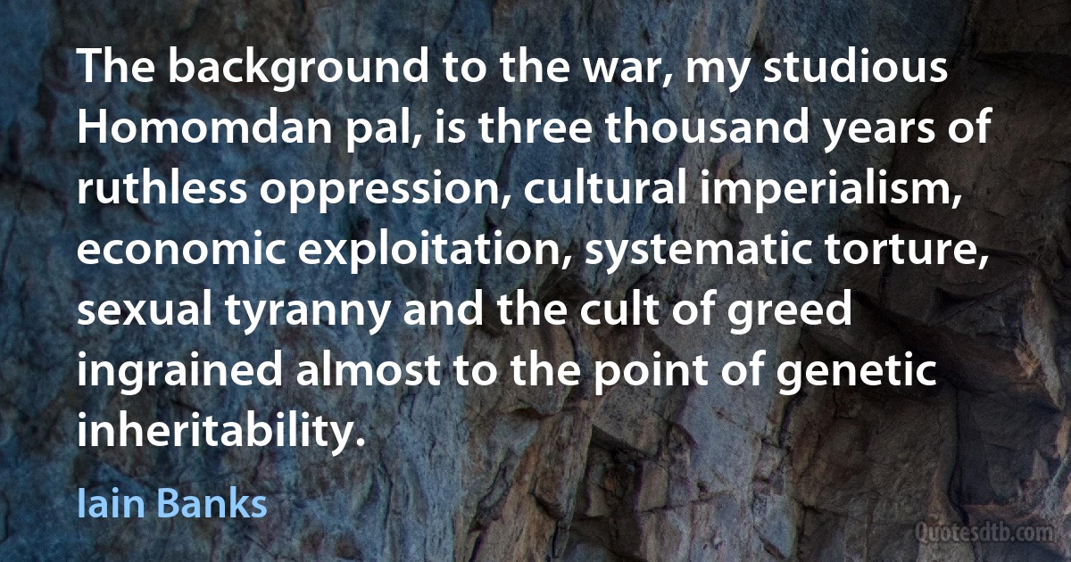 The background to the war, my studious Homomdan pal, is three thousand years of ruthless oppression, cultural imperialism, economic exploitation, systematic torture, sexual tyranny and the cult of greed ingrained almost to the point of genetic inheritability. (Iain Banks)